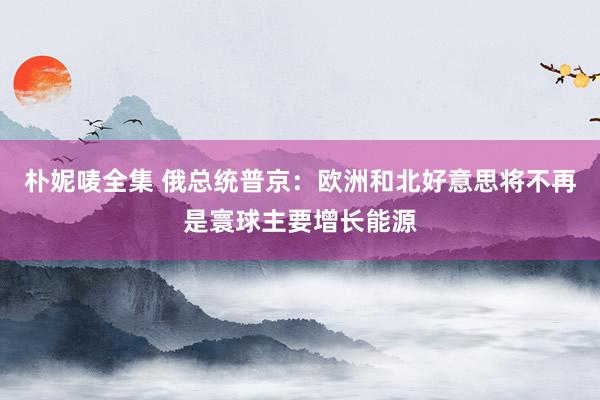 朴妮唛全集 俄总统普京：欧洲和北好意思将不再是寰球主要增长能源