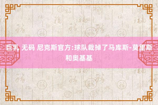 巨乳 无码 尼克斯官方:球队裁掉了马库斯-莫里斯和奥基基