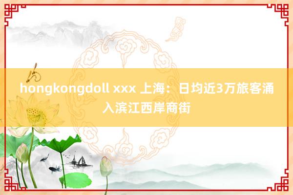 hongkongdoll xxx 上海：日均近3万旅客涌入滨江西岸商街