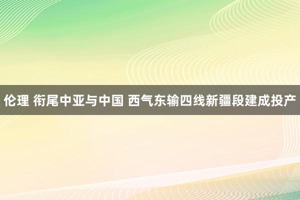 伦理 衔尾中亚与中国 西气东输四线新疆段建成投产