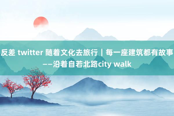 反差 twitter 随着文化去旅行｜每一座建筑都有故事——沿着自若北路city walk