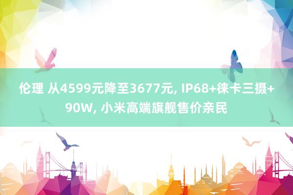 伦理 从4599元降至3677元， IP68+徕卡三摄+90W， 小米高端旗舰售价亲民