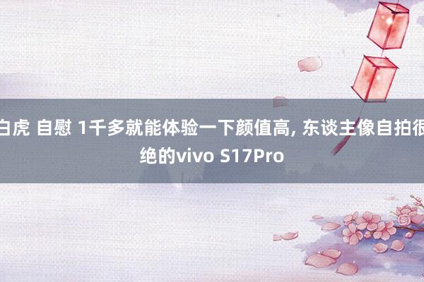 白虎 自慰 1千多就能体验一下颜值高， 东谈主像自拍很绝的vivo S17Pro