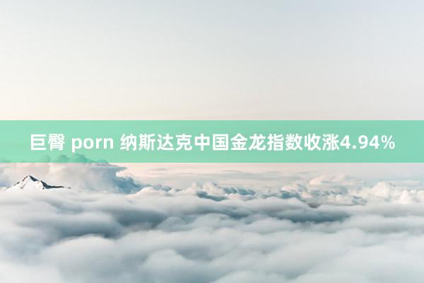 巨臀 porn 纳斯达克中国金龙指数收涨4.94%