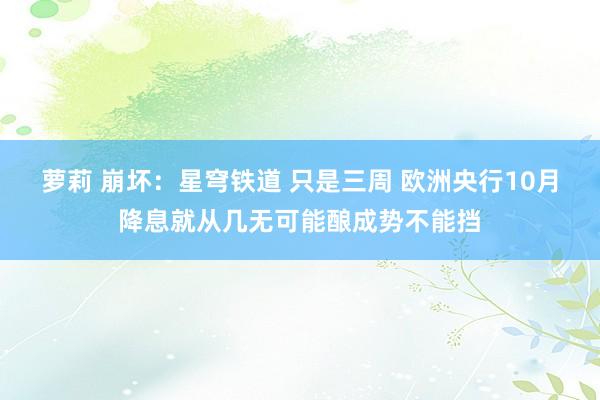 萝莉 崩坏：星穹铁道 只是三周 欧洲央行10月降息就从几无可能酿成势不能挡