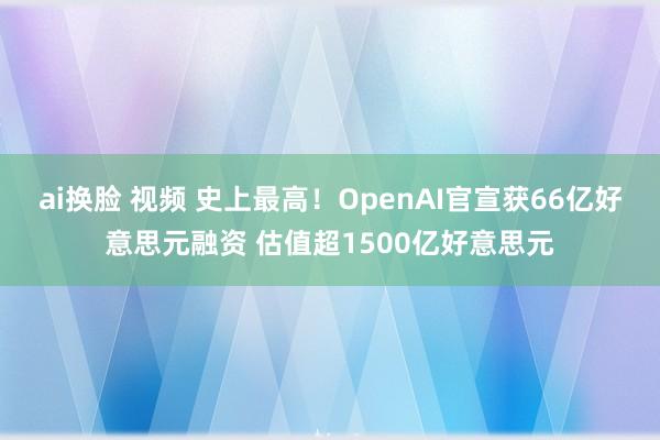 ai换脸 视频 史上最高！OpenAI官宣获66亿好意思元融资 估值超1500亿好意思元