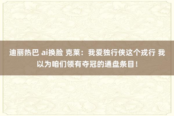 迪丽热巴 ai换脸 克莱：我爱独行侠这个戎行 我以为咱们领有夺冠的通盘条目！