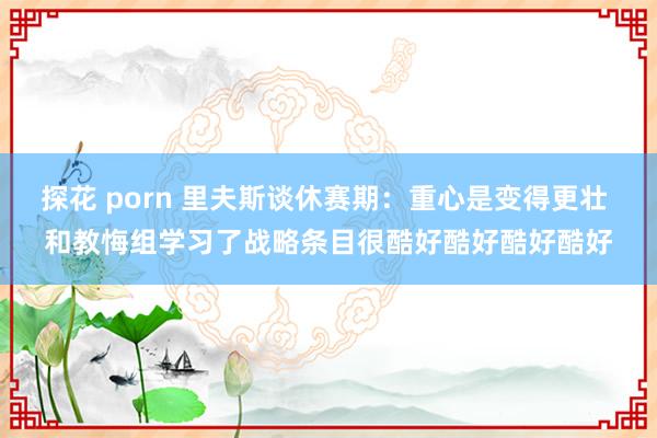 探花 porn 里夫斯谈休赛期：重心是变得更壮 和教悔组学习了战略条目很酷好酷好酷好酷好