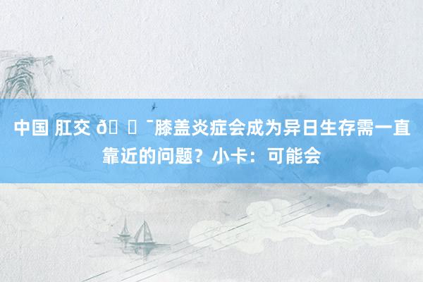 中国 肛交 😯膝盖炎症会成为异日生存需一直靠近的问题？小卡：可能会