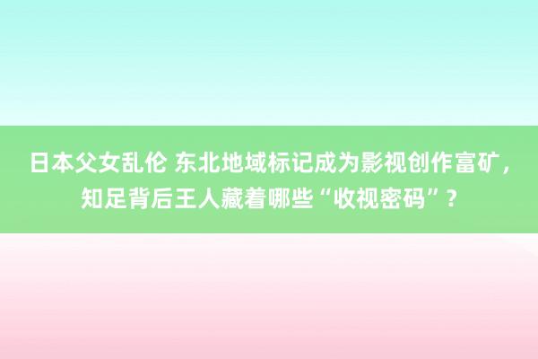 日本父女乱伦 东北地域标记成为影视创作富矿，知足背后王人藏着哪些“收视密码”？