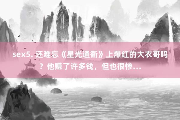 sex5. 还难忘《星光通衢》上爆红的大衣哥吗？他赚了许多钱，但也很惨…