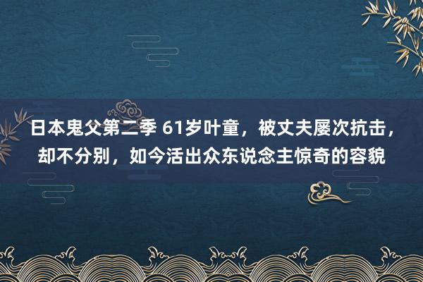 日本鬼父第二季 61岁叶童，被丈夫屡次抗击，却不分别，如今活出众东说念主惊奇的容貌