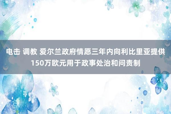 电击 调教 爱尔兰政府情愿三年内向利比里亚提供150万欧元用于政事处治和问责制