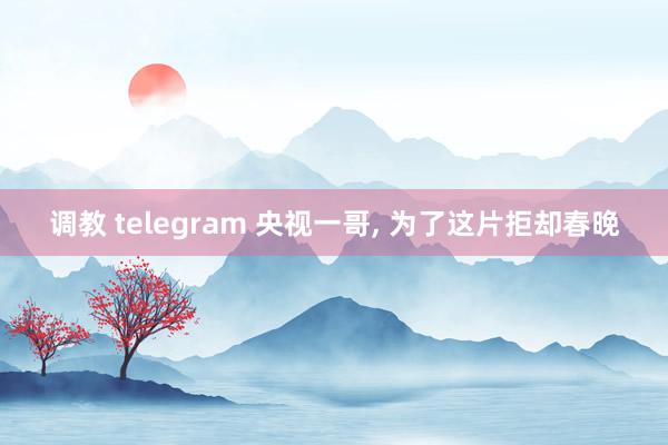 调教 telegram 央视一哥， 为了这片拒却春晚