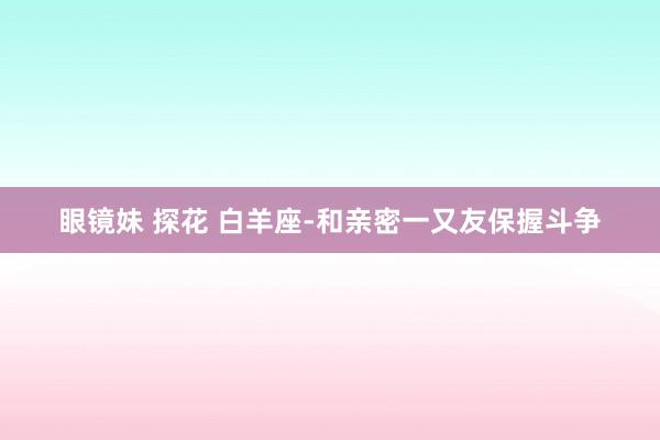 眼镜妹 探花 白羊座-和亲密一又友保握斗争