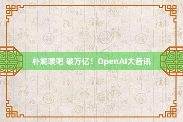 朴妮唛吧 破万亿！OpenAI大音讯