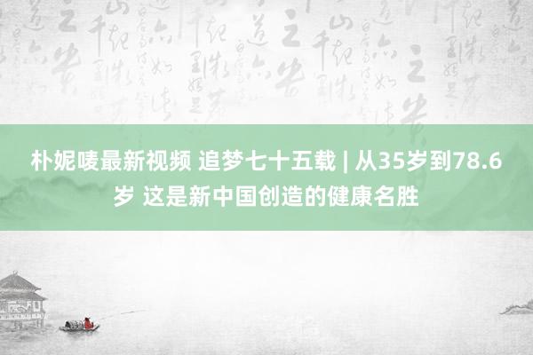 朴妮唛最新视频 追梦七十五载 | 从35岁到78.6岁 这是新中国创造的健康名胜