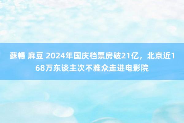 蘇暢 麻豆 2024年国庆档票房破21亿，北京近168万东谈主次不雅众走进电影院