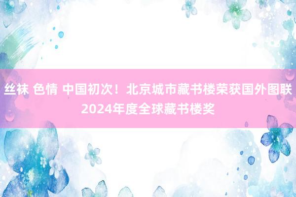 丝袜 色情 中国初次！北京城市藏书楼荣获国外图联2024年度全球藏书楼奖