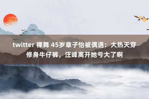 twitter 裸舞 45岁章子怡被偶遇：大热天穿修身牛仔裤，汪峰离开她亏大了啊