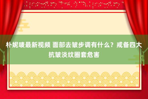 朴妮唛最新视频 面部去皱步调有什么？戒备四大抗皱淡纹圈套危害