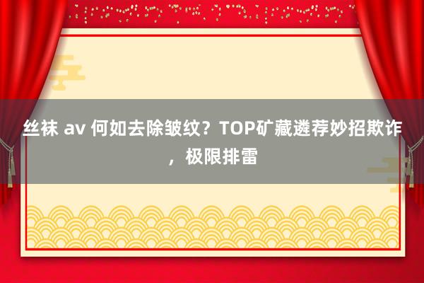 丝袜 av 何如去除皱纹？TOP矿藏遴荐妙招欺诈，极限排雷