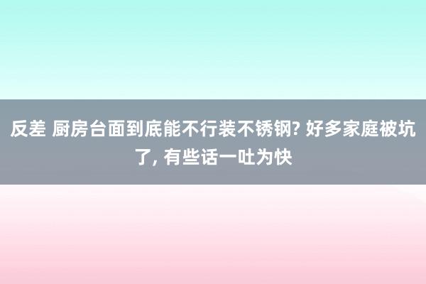 反差 厨房台面到底能不行装不锈钢? 好多家庭被坑了， 有些话一吐为快