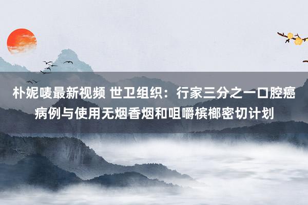 朴妮唛最新视频 世卫组织：行家三分之一口腔癌病例与使用无烟香烟和咀嚼槟榔密切计划