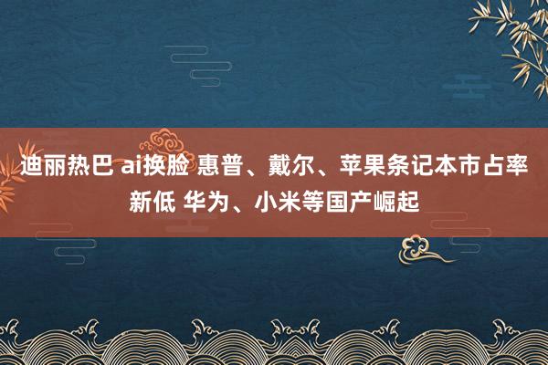 迪丽热巴 ai换脸 惠普、戴尔、苹果条记本市占率新低 华为、小米等国产崛起