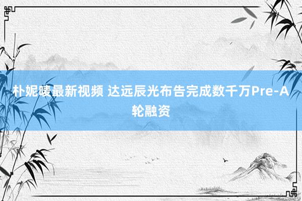 朴妮唛最新视频 达远辰光布告完成数千万Pre-A轮融资