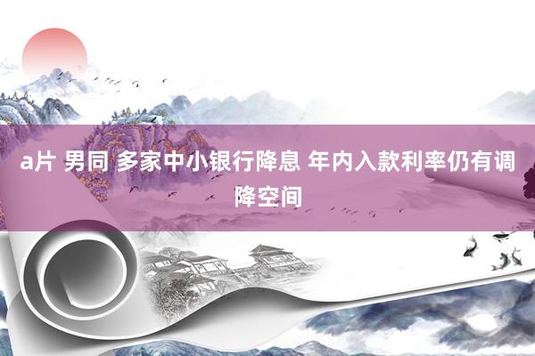 a片 男同 多家中小银行降息 年内入款利率仍有调降空间