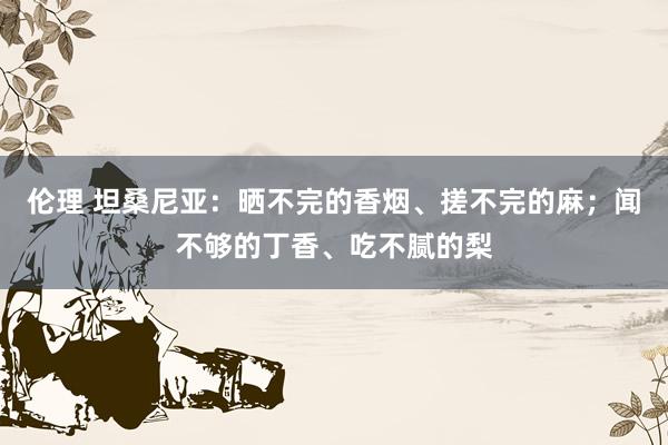 伦理 坦桑尼亚：晒不完的香烟、搓不完的麻；闻不够的丁香、吃不腻的梨