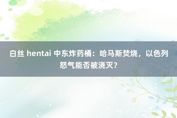 白丝 hentai 中东炸药桶：哈马斯焚烧，以色列怒气能否被浇灭？