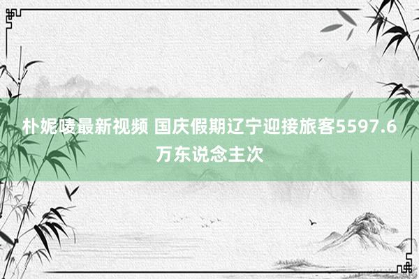 朴妮唛最新视频 国庆假期辽宁迎接旅客5597.6万东说念主次