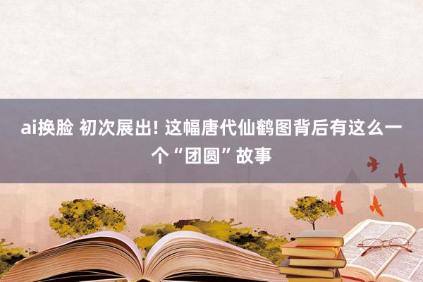 ai换脸 初次展出! 这幅唐代仙鹤图背后有这么一个“团圆”故事