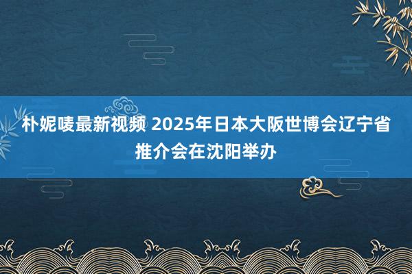 朴妮唛最新视频 2025年日本大阪世博会辽宁省推介会在沈阳举办