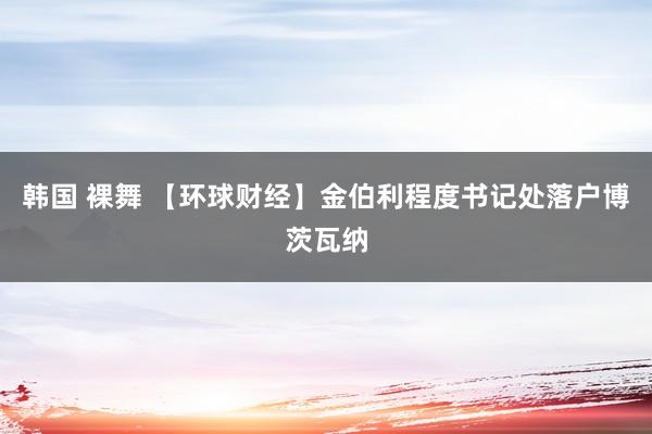 韩国 裸舞 【环球财经】金伯利程度书记处落户博茨瓦纳