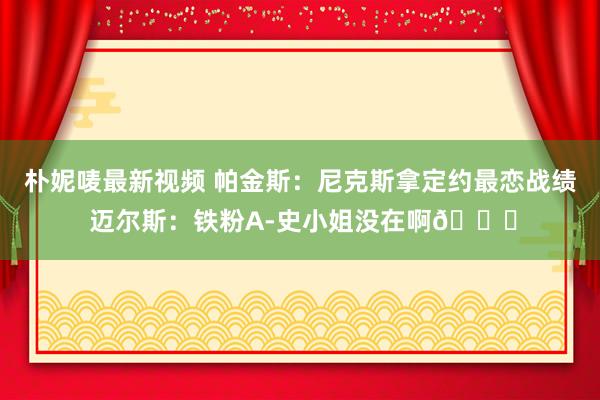 朴妮唛最新视频 帕金斯：尼克斯拿定约最恋战绩 迈尔斯：铁粉A-史小姐没在啊😂