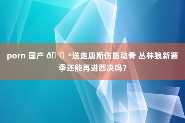 porn 国产 🐺送走唐斯伤筋动骨 丛林狼新赛季还能再进西决吗？