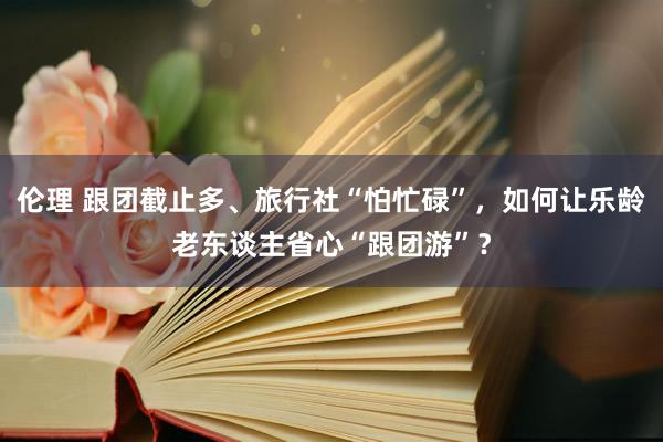 伦理 跟团截止多、旅行社“怕忙碌”，如何让乐龄老东谈主省心“跟团游”？