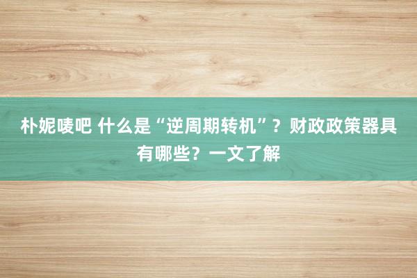 朴妮唛吧 什么是“逆周期转机”？财政政策器具有哪些？一文了解