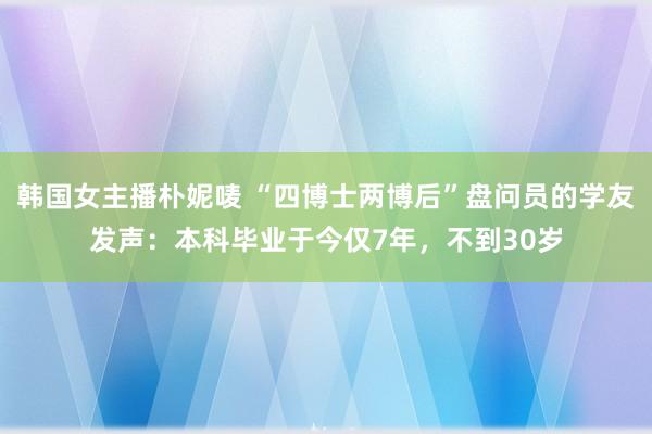 韩国女主播朴妮唛 “四博士两博后”盘问员的学友发声：本科毕业于今仅7年，不到30岁