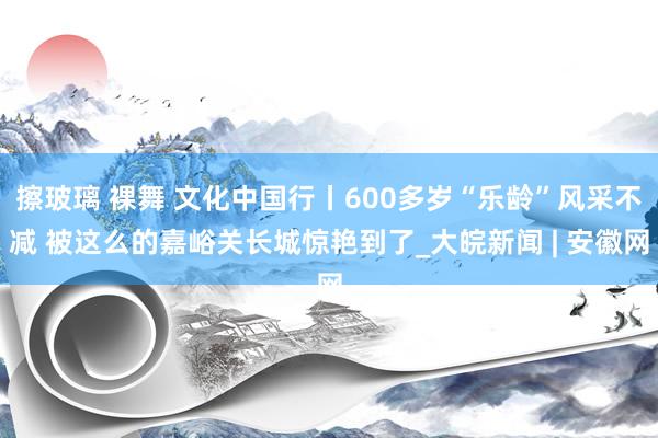 擦玻璃 裸舞 文化中国行丨600多岁“乐龄”风采不减 被这么的嘉峪关长城惊艳到了_大皖新闻 | 安徽网