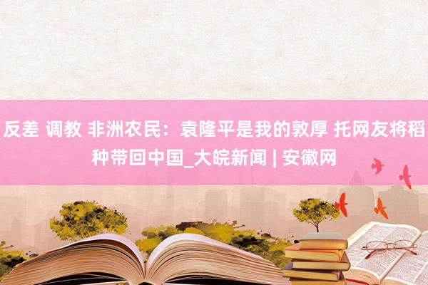 反差 调教 非洲农民：袁隆平是我的敦厚 托网友将稻种带回中国_大皖新闻 | 安徽网