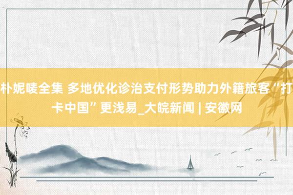 朴妮唛全集 多地优化诊治支付形势助力外籍旅客“打卡中国”更浅易_大皖新闻 | 安徽网