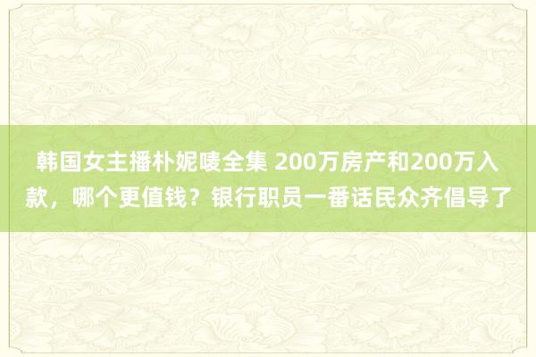 韩国女主播朴妮唛全集 200万房产和200万入款，哪个更值钱？银行职员一番话民众齐倡导了