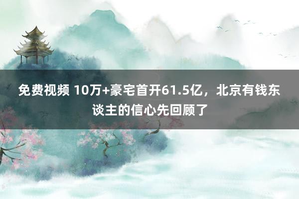 免费视频 10万+豪宅首开61.5亿，北京有钱东谈主的信心先回顾了