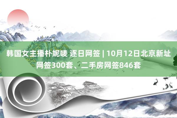 韩国女主播朴妮唛 逐日网签 | 10月12日北京新址网签300套、二手房网签846套