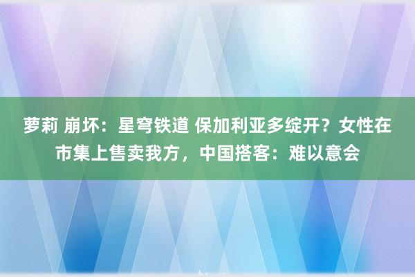 萝莉 崩坏：星穹铁道 保加利亚多绽开？女性在市集上售卖我方，中国搭客：难以意会