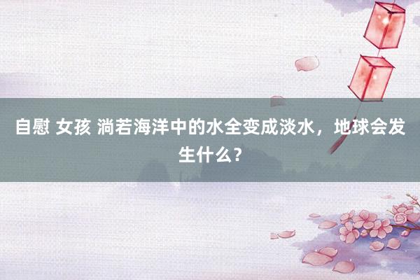 自慰 女孩 淌若海洋中的水全变成淡水，地球会发生什么？